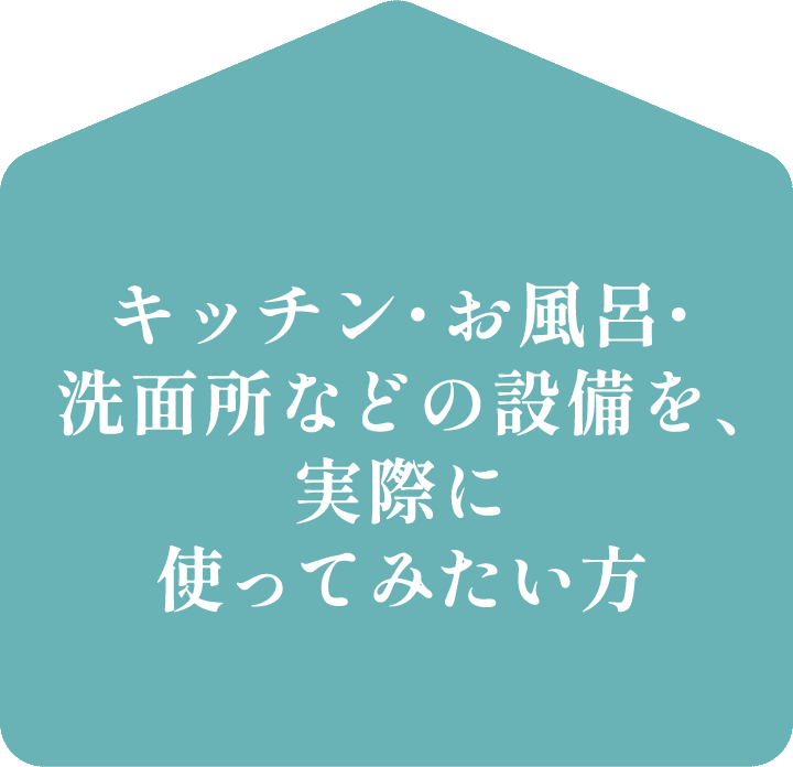 キッチン・お風呂・洗面所などの設備を、実際に使ってみたい方